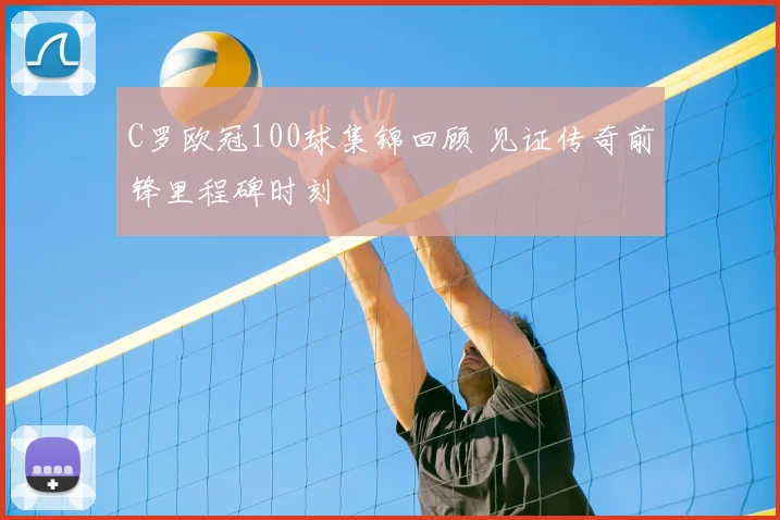C罗欧冠100球集锦回顾 见证传奇前锋里程碑时刻