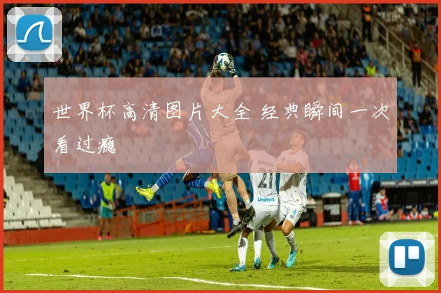 世界杯高清图片大全 经典瞬间一次看过瘾