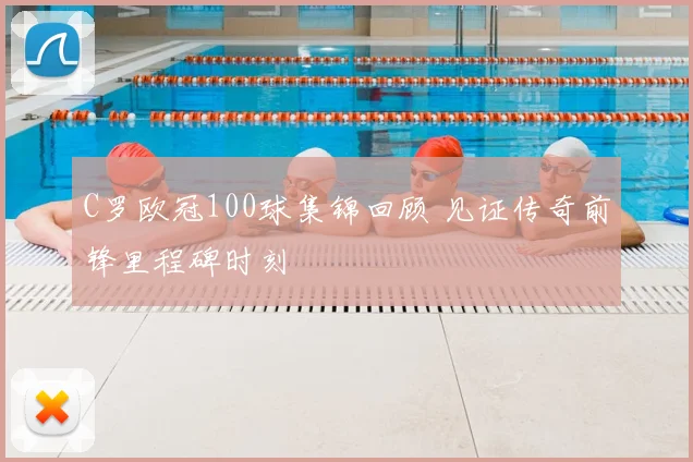 C罗欧冠100球集锦回顾 见证传奇前锋里程碑时刻