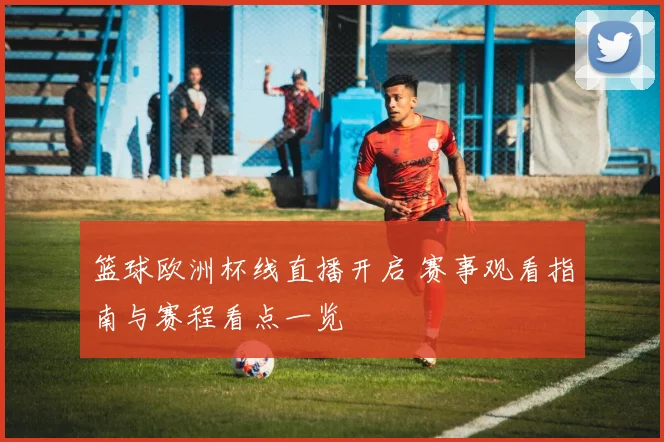 篮球欧洲杯线直播开启 赛事观看指南与赛程看点一览